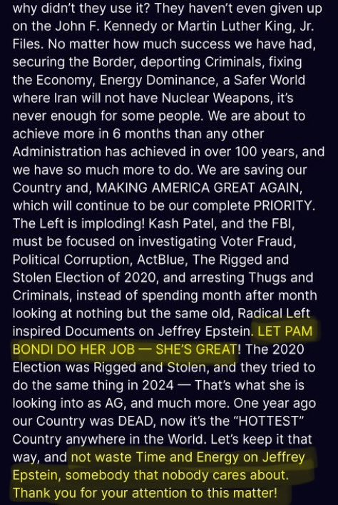 BrianEastwoodx's tweet photo. Remember on July 16th 2025 when President Trumps said:

“We will forever call the Jeffrey Epstein Hoax, and my PAST supporters have bought into this "bullshit," hook, line, and sinker.”

“I dont want their support anymore”

This is when I stopped being all in on Trump like I’d been the past 10 years. 

You are a fraud and a pedophile protecting asshole. 

President Trump even said Pam Bondi needs to be left alone to do her job and that “SHES GREAT” how’d that work out?

Let’s also not forget @DonaldJTrumpJr  calling out the Epstein Files client list before it was negatively going to hurt the Trump family. 

We were lied to about the Golden Age, what we got was a swamp creature reaching his final form and now he doesn’t need votes. 

Thank you for your attention to this matter.