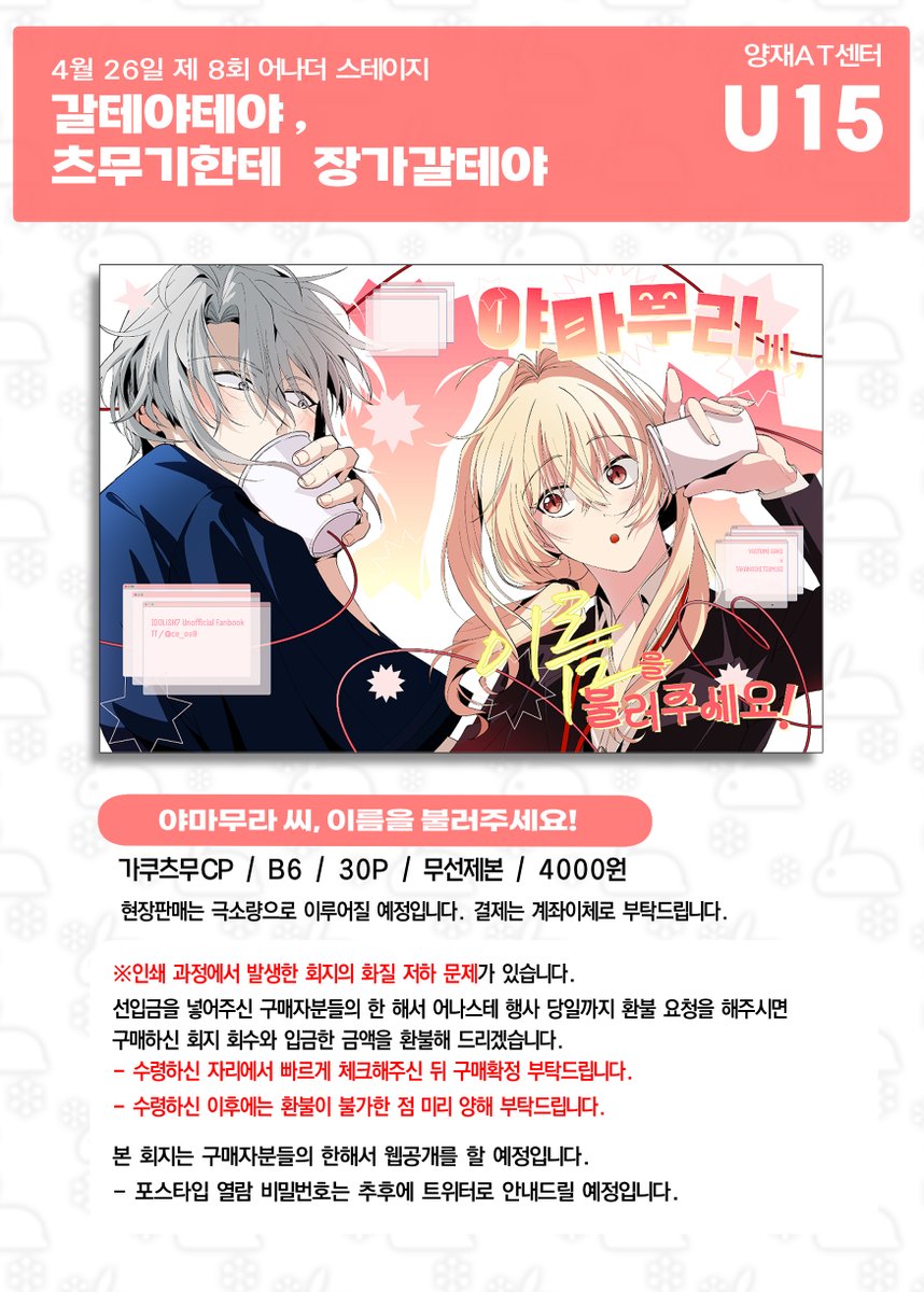 4/26 제 8회 어나더 스테이지 U15
<갈테야테야, 츠무기한테 장가갈테야> 최종 인포  

📢현장판매는 극소량입니다, 계좌이체와 거스름이 필요없는 현금지불만으로 거래됩니다. 
📢<a href="/nyoji_0654/">뇨지</a> 님과 함께하는 합동 부스입니다!
📢 회지에 대한 이슈가 있으니 꼭 인포 공지를 확인하시기 바랍니다.