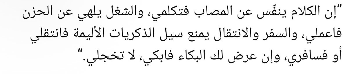 “Konuşmak, musibetin acısını hafifletir; o halde konuş. Meşguliyet, hüznü unutturur o halde çalış. Yolculuk ve yer değiştirmek, acı hatıraların akışını keser; o halde taşın ya da yolculuk yap. Eğer ağlama isteği gelirse ağla; utanma.”

||Ali Tantavi||