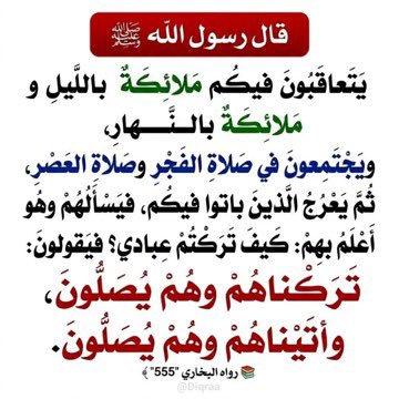 قال ﷺ:

«يتعاقبون فيكُم مَلائِكةٌ باللَّيلِ ومَلائِكةٌ بالنَّهارِ، ويَجتَمِعونَ في صَلاةِ الفَجرِ وصَلاةِ العَصرِ، ثُمَّ يَعرُجُ الذينَ باتوا فيكُم، فيَسألُهم وهو أعلَمُ بهِم: كيفَ تَرَكتُم عِبادي؟

فيَقولونَ: تَرَكناهم وهم يُصَلُّونَ،
وأتَيناهم وهم يُصَلُّونَ».

رواه البخاري