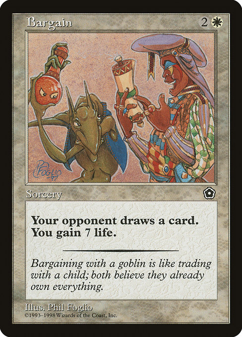MTGCardFeed's tweet photo. Bargain is a Sorcery for 3 mana.

Target opponent draws a card.
You gain 7 life.

Bargaining with a goblin is like trading with a child; both believe they already own everything.
_ _ _ _

Artist: Phil Foglio
Set: Portal Second Age (p02)
Rarity: Uncommon
Price: $1.09
More details: https://t.co/MsPPRKKPzl
_ _ _ _

#MTG #MagicTheGathering