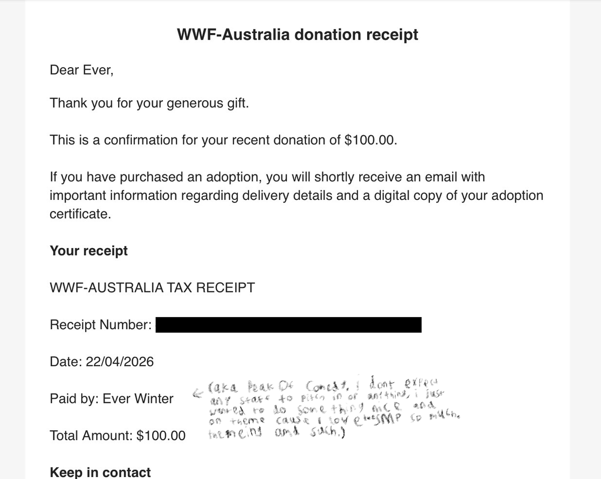 In honor of the amazing #EverWinterSMP and the fact I havent died in it yet, I wanted to do something special, and so I've donated 100$ to the World Wide Fund for Nature!!!!

And I made in the SMP's name. themeings and such.