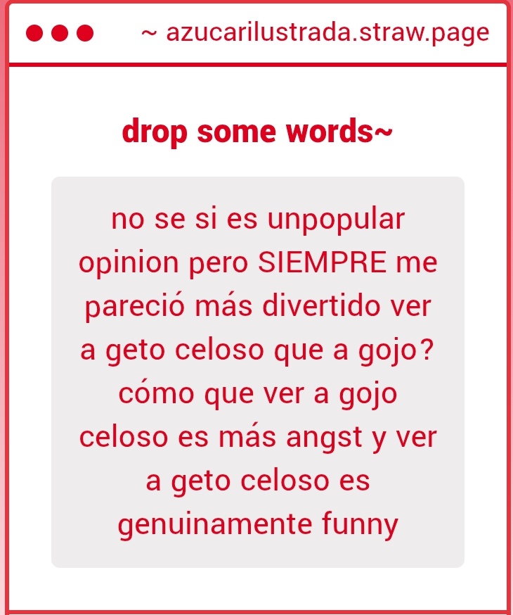 me gusta leer cuando los dos son celosos ngl pero te entiendo en eso de que los celos de gojo son tipo NUNCA ME VA A AMAR ME VOY A MORIR SIENDO SOLO SU MEJOR AMIGO y los celos de geto son tipo EL HDP ESE SE TIENE QUE MORIRRRRRR así que geto celoso suele ser mas diver de leer