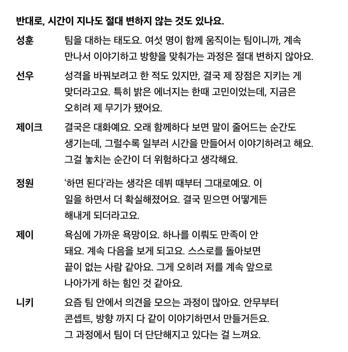 <엔하이픈이 말하는 시간이 지나도 절대 변하지 않는 것>

🍙 팀을 대하는 태도요. 여섯 명이 함께 움직이는 팀이니까, 계속 만나서 이야기하고 방향을 맞춰가는 과정은 절대 변하지 않아요.

🦊 성격을 바꿔보려고 한 적도 있지만, 결국 제 장점은 지키는 게 맞더라고요. 특히 밝은 에너지는 한때