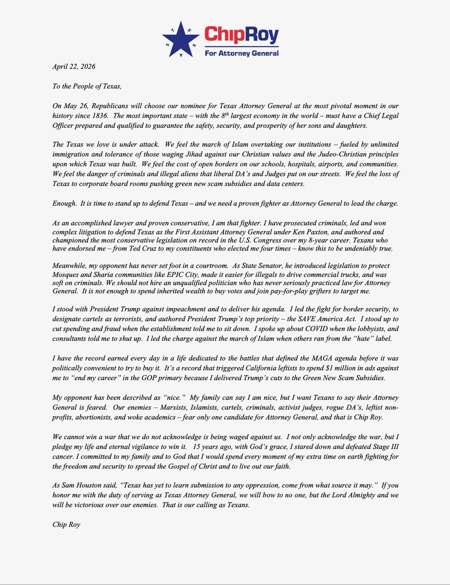 chiproytx's tweet photo. To the People of Texas - 

On May 26, Republicans will choose our nominee for Texas Attorney General at the most pivotal moment in our history since 1836.  

I’m asking you for your vote and if you can - your financial support (https://t.co/bgdOBm2xsW) - to make clear that Texas is not for sale as my opponent spends millions to try to buy the office.

I am running for Attorney General out of duty - to use my God-given abilities to defend our home.

Texas is under attack.  We feel the march of Islam overtaking our institutions - fueled by unlimited
immigration and tolerance of those waging Jihad against our Christian values and the Judeo-Christian principles upon which Texas was built. We feel the cost of open borders on our schools, hospitals, airports, and communities.  We feel the danger of criminals and illegal aliens that liberal DA's and Judges put on our streets. We feel the loss of Texas to corporate board rooms pushing green scam subsidies and data centers.

To defend Texas - we need a proven fighter as Attorney General to lead the charge.

As an accomplished lawyer and proven conservative, I am that fighter. I have prosecuted criminals, led and won complex litigation to defend Texas as the First Assistant Attorney General under Ken Paxton, and authored and championed the most conservative legislation on record in the U.S. Congress over my 8-year career. Texans who have endorsed me - from Ted Cruz to my constituents who elected me four times - know this to be undeniably true.

Meanwhile, my opponent has never set foot in a courtroom.  As State Senator, he introduced legislation to protect Mosques and Sharia communities like EPIC City, made it easier for illegals to drive commercial trucks, and was soft on criminals. We should not hire an unqualified politician who has never seriously practiced law for Attorney General. It is not enough to spend inherited wealth to buy votes and join pay-for-play grifters to target me.  https://t.co/1crN9iKlMb 

We cannot win a war that we do not acknowledge is being waged against us. I not only acknowledge the war, but I pledge my life and eternal vigilance to win it. 15 years ago, with God's grace, I stared down and defeated Stage III cancer. I committed to my family and to God that I would spend every moment of my extra time on earth fighting for the freedom and security to spread the Gospel of Christ and to live out our faith.

As Sam Houston said, "Texas has yet to learn submission to any oppression, come from what source it may." If you honor me with the duty of serving as Texas Attorney General, we will bow to no one, but the Lord Almighty and we will be victorious over our enemies. That is our calling as Texans.

Chip Roy