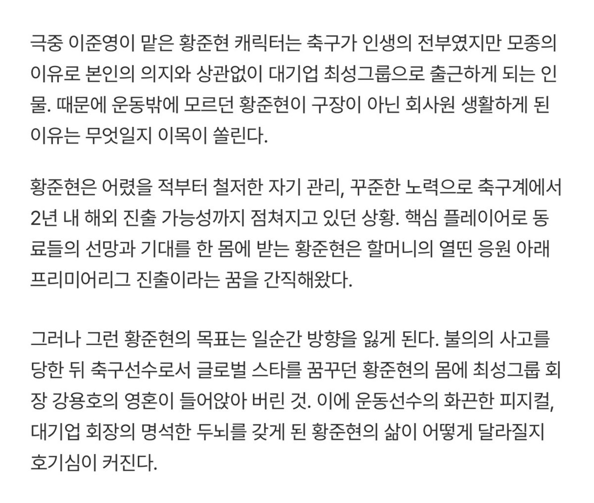 💭 신입사원강회장 이준영
⠀ 
황준현 - 축구가 인생의 전부였다. 철저한 자기 관리, 꾸준한 노력으로 축구계에서 2년 내 해외 진출 가능성까지 점쳐지고 있었다. 핵심 플레이어로 선망과 기대를 한 몸에 받고, 할머니의 응원 아래 프리미어리그 진출의 꿈을 간직해왔다.

(단독컷 보고 싶어서 지워봄)