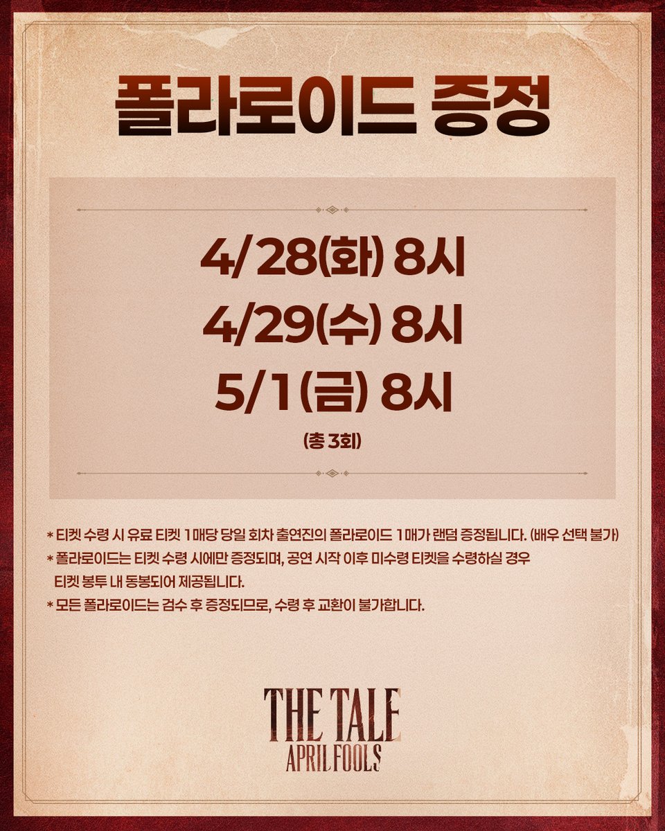 ㅣ🖋ㅣ #더테일에이프릴풀스

폴라로이드 증정📜

✒️4/28(화) 8시, 4/29(수) 8시, 5/1(금) 8시 공연
✒️티켓 수령 시 유료 티켓 1매당 당일 회차 출연진의 폴라로이드 1매가 랜덤 증정됩니다.
(배우 선택 불가)

자세한 내용은 이미지 참고 부탁드립니다.

뮤지컬 <더 테일 에이프릴 풀스>