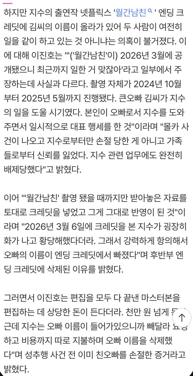 지수 이미 친오빠랑 2025년 5월에 손절한 상태였대. 
월간남친 크레딧에 지수 오빠 이름 올라와있었는데 그거보고 
지수가 화나고 당황해했고 이름 빼달라고 항의했다고함. 
근데 이미 편집다해서 이름뺄려면 천만원 넘게 든다니까
지수가 비용 다 지불하고 이름 삭제했었댄다. ㅁㅊ