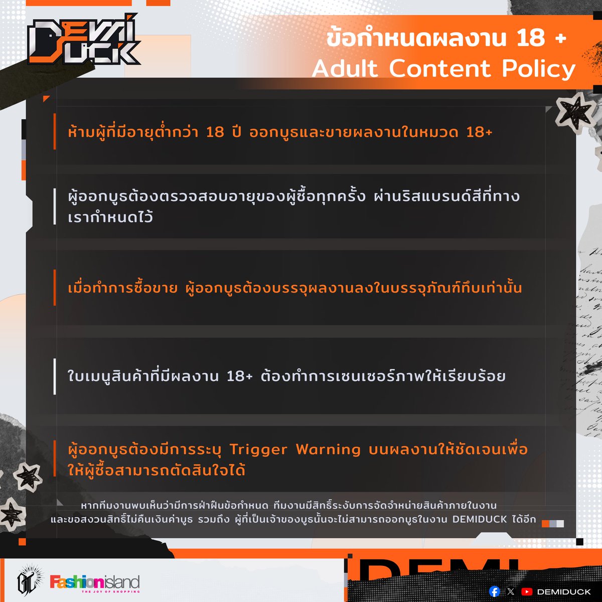 DemiduckEvent's tweet photo. ข้อกำหนดการออกสินค้าภายในบูธของเหล่าเซอร์เคิลเป็ด 🪿🪿🪿

โปรดตรวจสอบรายละเอียดให้ครบถ้วน เพื่อความเป็นระเบียบภายในงานด้วยน้า

สินค้าที่ไม่อนุญาตให้จำหน่าย
- ไม่อนุญาตงานที่ Trace/Copy จากผู้อื่น และ จากผลงาน Official
- ไม่อนุญาตให้นำงาน/สินค้า ของ Official มาจำหน่ายโดยตรง
- ไม่อนุญาตนำผลงานที่มี ภาพของบุคคลจริงมาใช้ โดยไม่ได้รับความยินยอม
- ไม่อนุญาตให้ใส่ชื่อ Brand ที่ไม่ใช่ของตัวผู้ทำผลงานมาใส่ในผลงานตัวเอง
- ไม่อนุญาต ผลงาน AI Generated ทุกประเภท

ข้อกำหนดสำหรับผลงาน 18 + ขึ้นไป
- ห้ามผู้ที่มีอายุต่ำกว่า 18 ปี ออกบูธและขายผลงานในหมวด 18+
- ผู้ออกบูธต้องตรวจสอบอายุของผู้ซื้อทุกครั้ง ผ่านริสแบรนด์สีที่ทางเรากำหนดไว้
- เมื่อทำการซื้อขาย ผู้ออกบูธต้องบรรจุผลงานลงในบรรจุภัณฑ์ทึบเท่านั้น
- ใบเมนูสินค้าที่มีผลงาน 18+ ต้องทำการเซนเซอร์ภาพให้เรียบร้อย
- ผู้ออกบูธต้องมีการระบุ Trigger Warning บนผลงานให้ชัดเจนเพื่อให้ผู้ซื้อสามารถตัดสินใจได้

ข้อกำหนดสำหรับงาน Fandoms
- ไม่อนุญาตให้จัดทำหรือจำหน่ายสินค้าFanworks ที่ทาง Official ไม่อนุญาต
- Fanworks ที่มีข้อกำหนดในการจัดจำหน่ายสินค้า ให้ทำตามข้อกำหนดอย่างเครงครัด

หมายเหตุ : หากทีมงานพบเห็นว่ามีการฝ่าฝืนข้อกำหนด ทีมงานมีสิทธิ์ระงับการจัดจำหน่ายสินค้าภายในงาน
และขอสงวนสิทธิ์ไม่คืนเงินค่าบูธ รวมถึง ผู้ที่เป็นเจ้าของบูธนั้นจะไม่สามารถออกบูธในงาน DEMIDUCK ได้อีก
___________________________________________
 🪿DemiDuck🪿
🗓️ Date : SEPTEMBER Sun. 6 2026
⏰ Time : AM 11.00 - PM 6.00 
📍 Venue : Fashion Island Hall FL 3 rd.
🎟️ Entrance Fee : 120THB / person

#DemiduckEvent #DK #สายผลิต #OC #Vtuber #วีทูปเบอร์ #Fandoms #Craft #Musicproducer #Artmarket #Fashionisland #Indiesgames #เกมอินดี้