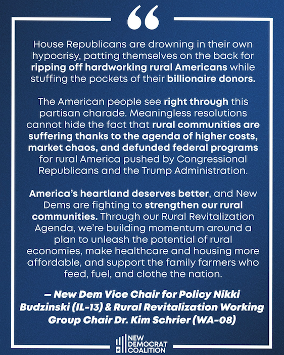 House Republicans passed a partisan resolution touting the work they’ve done for rural America. In reality, they’ve stripped away health care and food assistance while family farms are pushed to the brink. 

It’s a slap in the face to countless rural communities still struggling