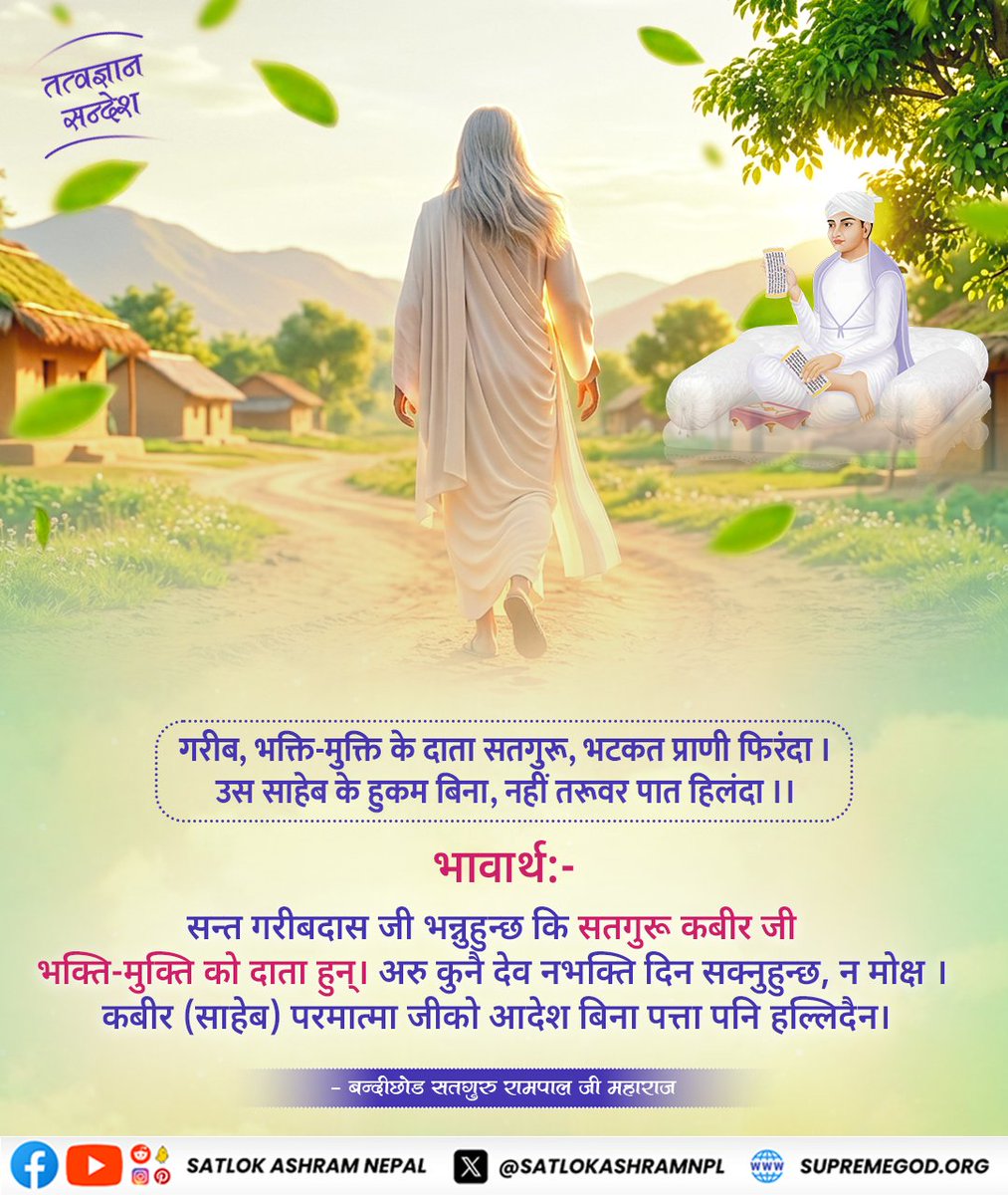 #तत्वज्ञान_सन्देश 
गरीब, भक्ति-मुक्ति के दाता सतगुरू, भटकत प्राणी फिरंदा । उस साहेब के हुकम बिना, नहीं तरूवर पात हिलंदा ।।

भावार्थ:-

सन्त गरीबदास जी भन्नुहुन्छ कि सतगुरू कबीर जी भक्ति-मुक्ति को दाता हुन्। अरु कुनै देव नभक्ति दिन सक्नुहुन्छ, न मोक्ष ।