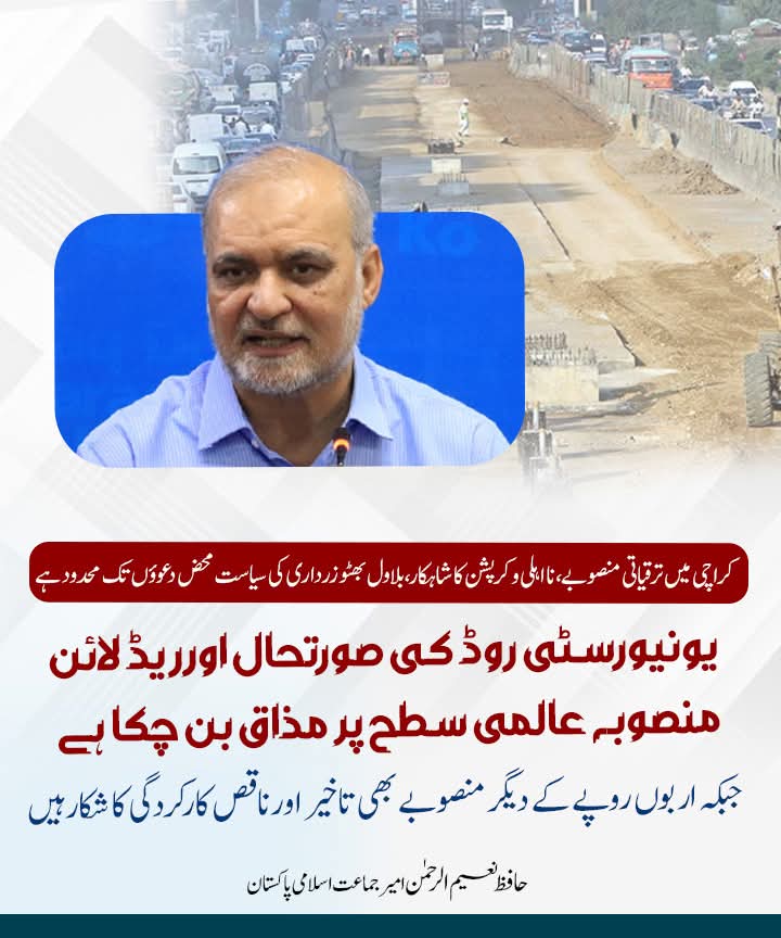 کراچی میں ترقیاتی منصوبے، نا اہلی و کرپشن کا شاہکار،بلاول بھٹو زرداری کی سیاست محض دعوؤں تک محدود ہے
 یونیورسٹی روڈ کی صورتحال اورریڈ لائن منصوبہ عالمی سطح پر مذاق بن چکا ہے، 
جبکہ اربوں روپے کے دیگر منصوبے بھی تاخیر اور ناقص کارکردگی کا شکار ہیں۔
حافظ نعیم الرحمن  امیر جماعت