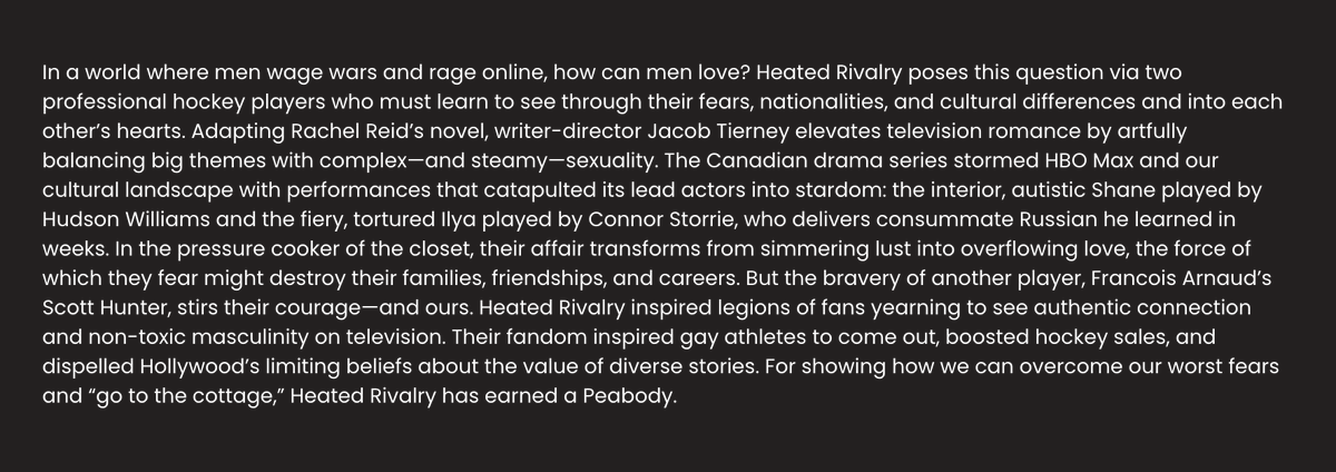 Update: The profile blurb just got a beautiful extension that compliments the actors and much more ❤️

"For showing how we can overcome our worst fears and 'go to the cottage,' Heated Rivalry has earned a Peabody."