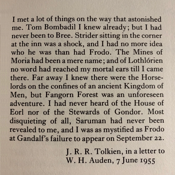 I love that Tolkien was as amazed writing The Lord of the Rings as we were reading it...

Scholar Tom Shippey noted that anyone familiar with the books who reads Tolkien's early drafts is bound to be surprised at "how little he had in the way of a plan, or even of a conception."