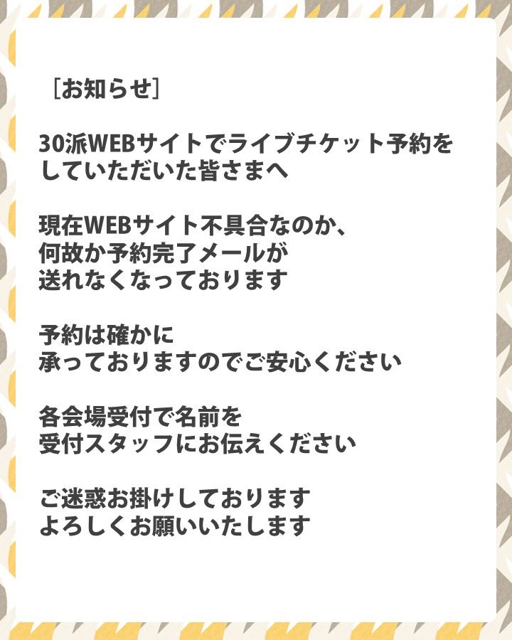 ［お知らせ］
30派WEBサイトでライブチケット予約をしていただいた皆さまへ

現在WEBサイト不具合なのか、何故か予約完了メールが送れなくなっております

予約は確かに承っておりますのでご安心ください
各会場受付で名前を受付スタッフにお伝えください