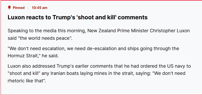 Trump justifiably says Iranian vessels laying mines in the Strait will be subject to a "shoot and kill" order, and tits-for-hands Luxon says "we don't need rhetoric like that.", despite also saying the Strait needs to be open.
He really is a wet, Keir Starmer level cockwomble.