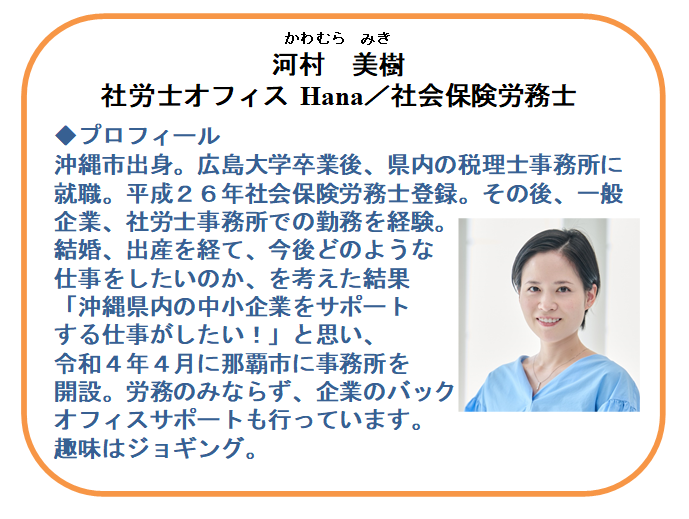 【本日の相談員】
社会保険労務士
河村 美樹 氏（社労士オフィスHana）

☑雇用関係助成金の活用
☑就業規則の見直し・給与計算など労務管理
☑勤怠管理等のクラウドシステム導入相談
ちょっと気になることから
実務まで踏み込んだ相談が可能です。

お問合せ先：098-941-2044（9時~17時）