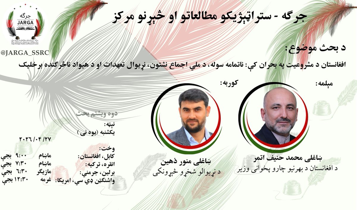 Jarga_SSRC's tweet photo. دوه ویشتم بحث:
جرگه سټراټیژیکو مطالعاتو او څېړنو مرکز
مرکز مطالعات و تحقیقات استراتژیک جرگه

موضوع:
افغانستان د مشروعیت په بحران کې:
ناتمامه سوله، د ملی اجماع نشتون، نړیوال تعهدات او د هیواد ناڅرګنده برخلیک

مېلمه:
ښاغلي محمد حنیف اتمر د افغانستان د بهرنیو چارو پخوانی وزیر

نېټه، ورځ او وخت
نېټه:
د ۲۰۲۶ میلادي کال د اپریل اوویشتمه (۲۷)
ورځ :
یکشنبه (یوه نۍ)
• کابل پر وخت د شپې ۹:۰۰ (نهه) بجې
• واشنګټن ډي.سي پر وخت د غرمې ۱۲:۳۰ (دولس نیمې)بجې
• برلین پر وخت د مازیګر ۶:۳۰ (شپږ نیمې) بجې
• انقره، تورکیه د ماښام  ۷:۳۰ ( اوه نیمې ) بجې