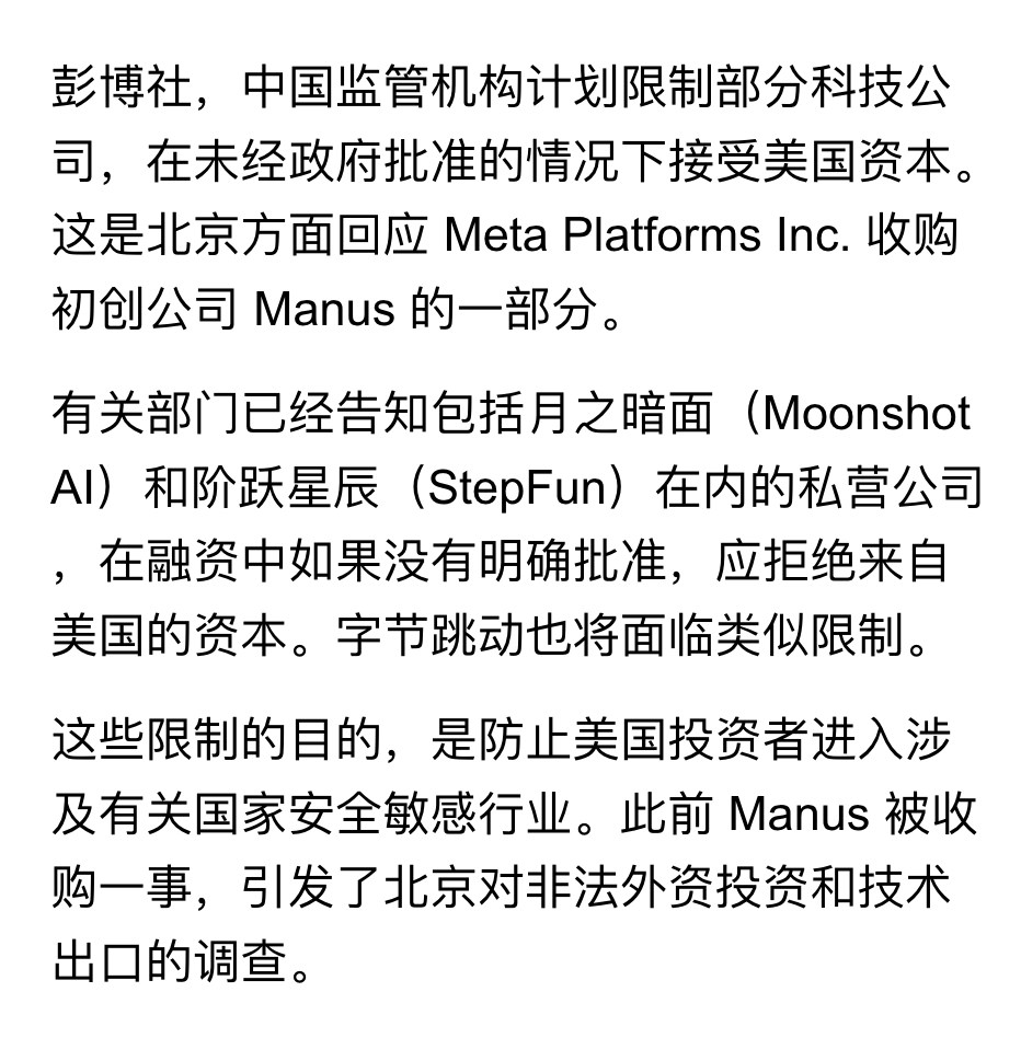 _FORAB's tweet photo. Manus 事件后的监���收紧出现了，多家公司被曝要求应拒绝美国的资本。

彭博援引知情人士消息，最近几周多个 AI 科技私营企业，如月之暗面、阶跃星辰，已收到来自监管部门的指导建议，在后续融资中如果没有明确批准，应拒绝来自美国的资本。

字节跳动也将面临类似的限制。

这也意味着，字节的早期投资人，在未经政府批准的情况下，可能无法向美国投资者出售老股。

而市场分析师们，主要判断这一最新限制的总体目标，是防止美国投资者，入股涉及国家安全优先事项的敏感领域。

以上信息来自彭博社。