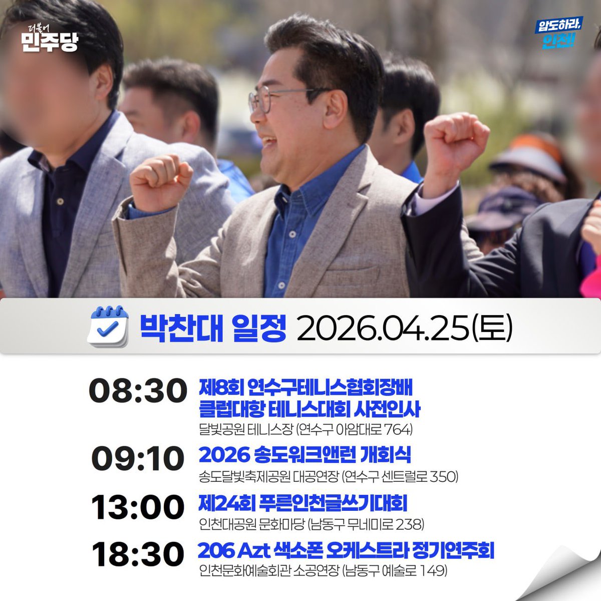 📆 26.04.25(토) | 박찬대의 일정

08:30 제8회 연수구테니스협회장배 클럽대항 테니스대회 사전인사
🚩 달빛공원 테니스장 (연수구 아암대로 764)

09:10 2026 송도워크앤런 개회식
🚩 송도달빛축제공원 대공연장 (연수구 센트럴로 350)

13:00 제24회 푸른인천글쓰기대회
🚩 인천대공원 문화마당