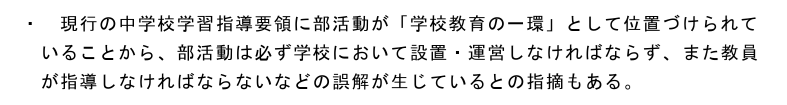 文科省の資料より
『現行の中学校学習指導要領に部活動が「学校教育の一環」として位置づけられていることから、部活動は必ず学校において設置・運営しなければならず、また教員が指導しなければならないなどの誤解が生じているとの指摘もある』

じゃあ学習指導要領から削れば良いじゃん。