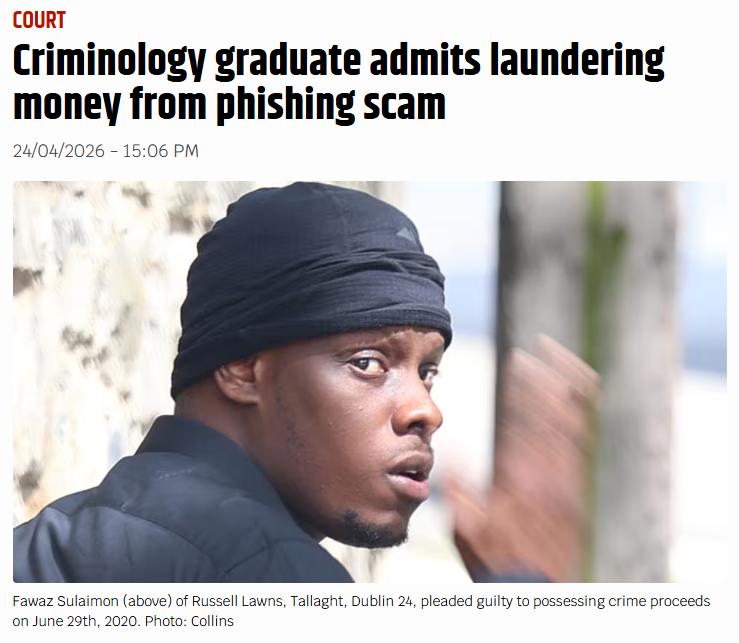 🚨CRIMINOLOGY GRADUATE ADMITS TO MONEY-LAUNDERING PHISHING SCAM

Fawaz Sulaimon (28) of Russell Lawns, Tallaght, Dublin 24, pleaded guilty to possessing crime proceeds on June 29th, 2020 to the value of €3,000. 

Sulaimon was unemployed at the time and sent a link to the female