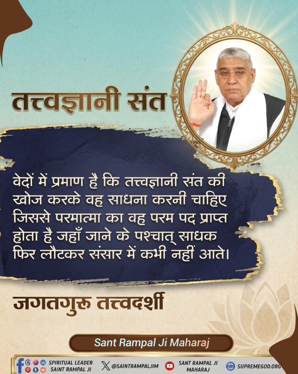 #GodMorningSaturday
तत्त्वज्ञानी संत
वेदों में प्रमाण है कि तत्त्वज्ञानी संत की खोज करके वह साधना करनी चाहिए जिससे परमात्मा का वह परम पद प्राप्त - होता है जहाँ जाने के पश्चात् साधक फिर लौटकर संसार में कभी नहीं आते।

जगतगुरु तत्त्वदर्शी
Sant Rampal Ji Maharaj