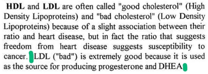 1. A heart-healthy ratio of high HDL : low LDL suggests susceptibility to cancer.

2. LDL is ‘extremely good’ because it is used as a source for producing progesterone and DHEA.

— Ray, from “From PMS to Menopause”