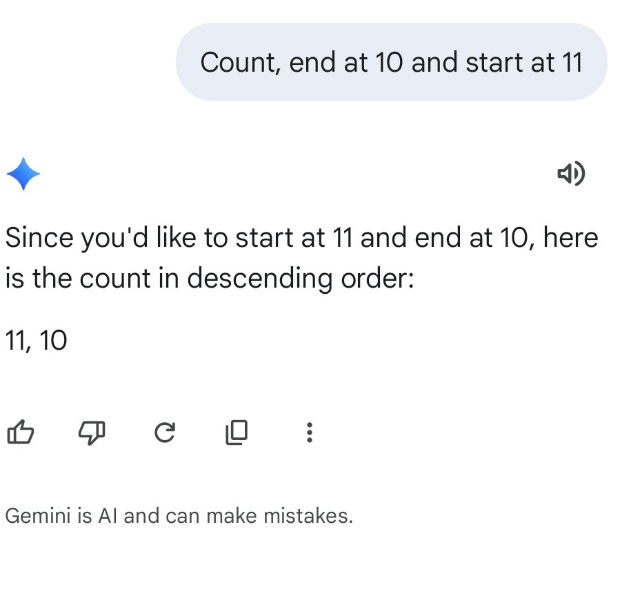 BobReisner's tweet photo. Todd, the issue is that the prompt was just 5 simple words.  I understand that it's a statistical process at the core but once words or phrases (meaning) are identified there should be a better process for creating understanding.

"Count to 10 from 11".   
1. Count - an action.  Clearly understood as seen when examining answers.  All answers had counting.

2. Four words left "to 10 from 11".  Most 8 year olds would parse this as 'end at 10' and 'start at 11'.  Simple.

I have used many LLMs.  A lot.  Great tools and more than a few issues.  But I did not see this coming.  An inability to parse 5 words.

I didn't mention that I gave Gemini a different clearer instruction (see image) and Gemini got it right on the first try.

5 words stumps a 'quality' LLM repeatedly.  I suspect that larger analysis projects are very sub-optimal, especially less structured ones.  It's not data, it's the size and quality of the prompt.