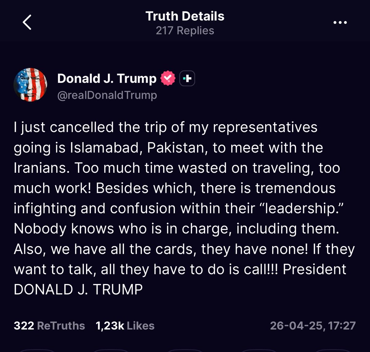 ترامب: قد ألغيتُ للتو رحلة ممثليّ إلى إسلام آباد في باكستان للقاء الإيرانيين. هناك الكثير من الوقت الضائع في السفر، والكثير من العمل! إضافةً إلى ذلك، هناك صراع داخلي هائل وارتباك داخل "قيادتهم". لا أحد يعرف من المسؤول، حتى هم أنفسهم. كما أننا نملك جميع الأوراق، وهم لا يملكون