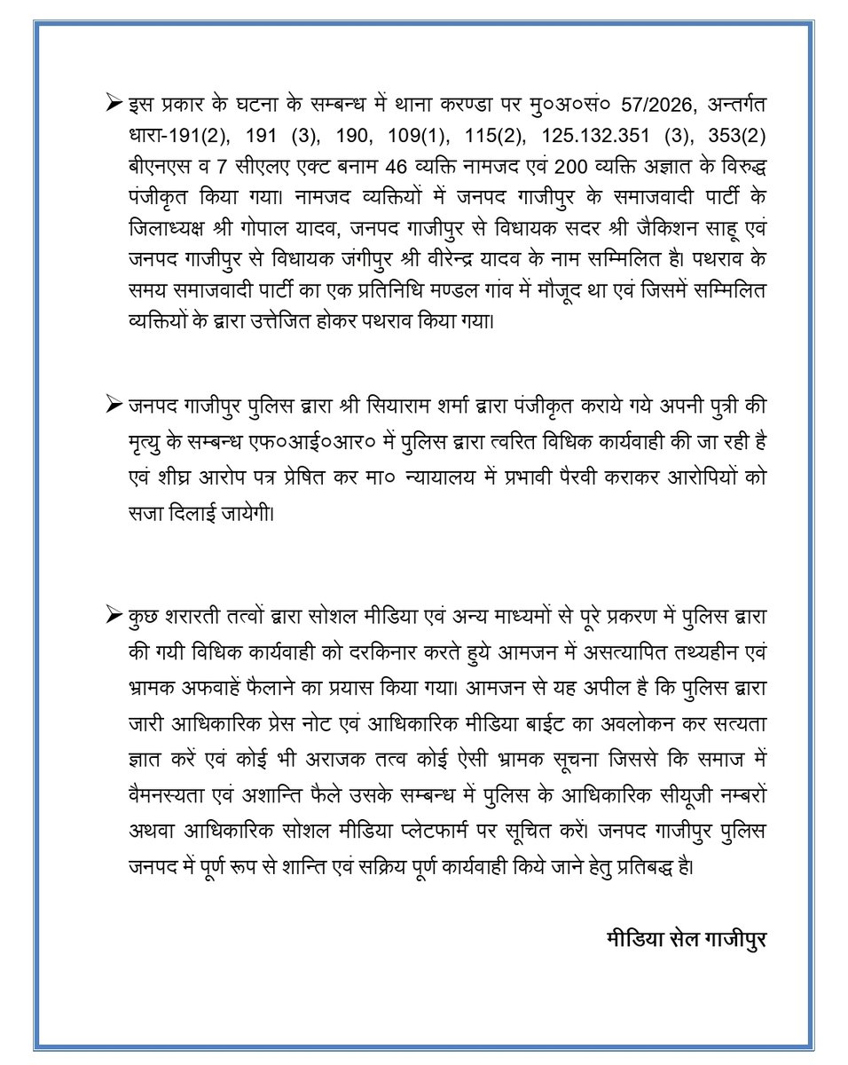 ghazipurpolice's tweet photo. 👉कृपया अवगत कराना है कि दिनांक 15.04.2026 को प्रातः करीब 05:44 बजे डायल-112 को कॉलर श्री सियाराम शर्मा पुत्र स्व० सदावृक्ष शर्मा निवासी ग्राम कटरिया थाना करण्डा जनपद गाजीपुर ने यह सूचना दी कि उनकी पुत्री की मृत्यु जमानियां गंगा नदी के पुल से कूदकर हो गयी है एवं पुल पर उसका गमझा मोबाईल एवं चप्पल रखी हुई है। इस सूचना पर थाना जमानियां की पी०आर०वी० मौके पर पहुंची एवं मृतका के शव को नदी से निकाले जाने की आवश्यक कार्यवाही करायी गई एवं विधिक प्रक्रिया का पालन करते हुये मृतका का पंचायतनामा एवं पोस्टमार्टम कराया गया। पोस्टमार्टम की विडियोग्राफी भी प्रक्रिया अनुसार करायी गयी। पोस्टमार्टम में मृत्यु का कारण-DROWNING अर्थात पानी में डूबना अंकित किया गया है एवं शरीर पर कोई चोट का आना नही पाया गया।

👉दिनांक-18/19.04.2026 की रात्रि करीब 12:08 पर मृतका के पिता सियाराम शर्मा की तहरीर के आधार पर मु0अ0सं0-52/2026, धारा-103(1) बीएनएस बनाम हरिओम पाण्डेय एवं अभिषेक पाण्डेय, निवासी ग्राम कटरिया, थाना करण्डा, जनपद गाजीपुर के विरुद्ध दिनांक-19.04.2026 को पंजीकृत किया गया। इस तहरीर में मृतका के पिता द्वारा दो आरोपियों को आरोपित किया गया। इस मुकदमें की विवेचना थाना प्रभारी करण्डा श्री सन्तोष कुमार पाठक द्वारा प्रारम्भ की गयी।
👉दिनांक-19.04.2026 को ही मुख्य आरोपी हरिओम पाण्डेय को गिरफ्तार कर मा० न्यायालय के समक्ष प्रस्तुत किया गया इसके उपरान्त मा० न्यायालय द्वारा उसे न्यायिक अभिरक्षा में भेज दिया गया। दूसरे अभियुक्त अभिषेक पाण्डेय को गाजीपुर पुलिस द्वारा शीघ्र गिरफ्तार कर लिया जायेगा।

👉दिनांक-22.04.2026 को गांव कटरिया में पुलिस पर पथराव की एक घटना कारित हुई, जिसमें कटरिया के रहने वाली एक महिला सहित 2 लोगों के सिर में चोट आई एवं थानाध्यक्ष करण्डा, प्रभारी निरीक्षक कोतवाली एव अन्य कुछ पुलिस कर्मियों को भी इस प्रकार की घटना में चोटें आई।

👉 इस प्रकार के घटना के सम्बन्ध में थाना करण्डा पर मु०अ०सं० 57/2026, अन्तर्गत धारा-191(2), 191 (3), 190, 109(1), 115(2), 125.132.351 (3), 353(2) बीएनएस व 7 सीएलए एक्ट बनाम 46 व्यक्ति नामजद एवं 200 व्यक्ति अज्ञात के विरुद्ध पंजीकृत किया गया। नामजद व्यक्तियों में जनपद गाजीपुर के समाजवादी पार्टी के जिलाध्यक्ष श्री गोपाल यादव, जनपद गाजीपुर से विधायक सदर श्री जैकिशन साहू एवं जनपद गाजीपुर से विधायक जंगीपुर श्री वीरेन्द्र यादव के नाम सम्मिलित है। पथराव के समय समाजवादी पार्टी का एक प्रतिनिधि मण्डल गांव में मौजूद था एवं जिसमें सम्मिलित व्यक्तियों के द्वारा उत्तेजित होकर पथराव किया गया।

👉जनपद गाजीपुर पुलिस द्वारा श्री सियाराम शर्मा द्वारा पंजीकृत कराये गये अपनी पुत्री की मृत्यु के सम्बन्ध एफ०आई०आर० में पुलिस द्वारा त्वरित विधिक कार्यवाही की जा रही है एवं शीघ्र आरोप पत्र प्रेषित कर मा० न्यायालय में प्रभावी पैरवी कराकर आरोपियों को सजा दिलाई जायेगी।

👉कुछ शरारती तत्वों द्वारा सोशल मीडिया एवं अन्य माध्यमों से पूरे प्रकरण में पुलिस द्वारा की गयी विधिक कार्यवाही को दरकिनार करते हुये आमजन में असत्यापित तथ्यहीन एवं भ्रामक अफवाहें फैलाने का प्रयास किया गया। आमजन से यह अपील है कि पुलिस द्वारा जारी आधिकारिक प्रेस नोट एवं आधिकारिक मीडिया बाईट का अवलोकन कर सत्यता ज्ञात करें एवं कोई भी अराजक तत्व कोई ऐसी भ्रामक सूचना जिससे कि समाज में वैमनस्यता एवं अशान्ति फैले उसके सम्बन्ध में पुलिस के आधिकारिक सीयूजी नम्बरों अथवा आधिकारिक सोशल मीडिया प्लेटफार्म पर सूचित करें। जनपद गाजीपुर पुलिस जनपद में पूर्ण रूप से शान्ति एवं सक्रिय पूर्ण कार्यवाही किये जाने हेतु प्रतिबद्ध है।
@Uppolice @IgRangeVaranasi @adgzonevaranasi @CMOfficeUP @dgpup