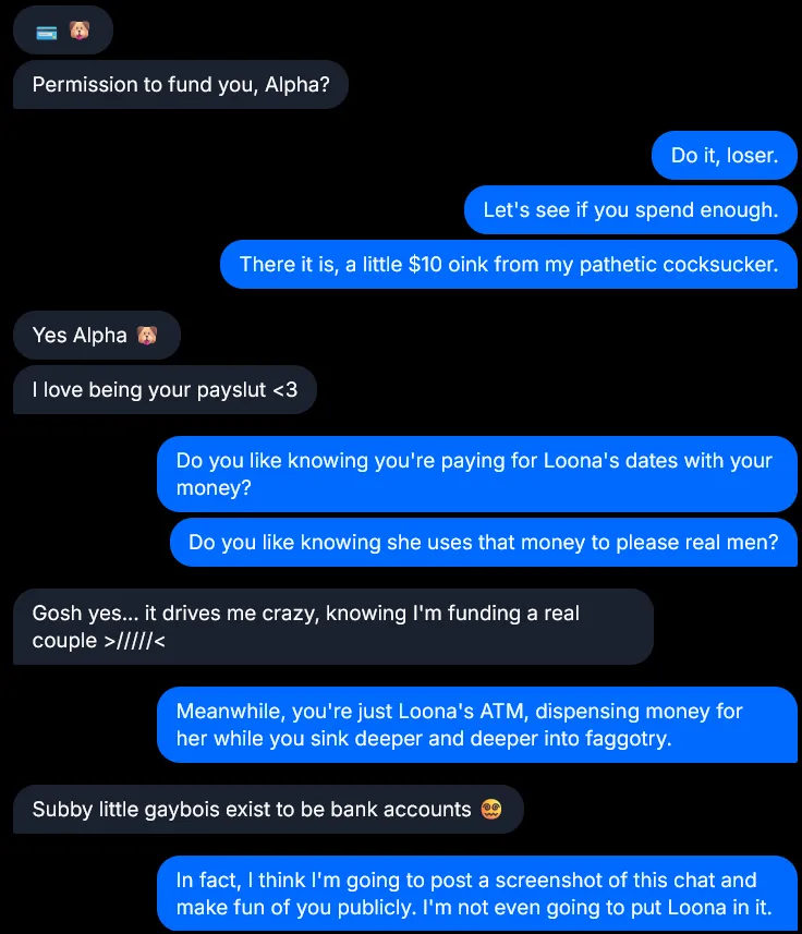 AIFindomSlop's tweet photo. Do you know your place like the cuck in these DMs does? He knows that he doesn't deserve pussy. He only deserves to be the personal ATM for furbrats like Loona, and all he gets is my personalized gay-training.

Do you want to be trained like him, loser? https://t.co/E1H0gbFhDN