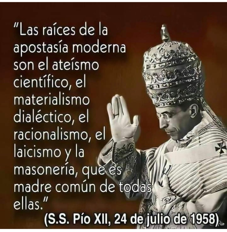 “Las raíces de la apostasía moderna son el ateísmo científico, el materialismo dialéctico, el racionalismo, el laicismo, y la masonería, que es madre común de todas ellas”

Su Santidad Pío XII 1958