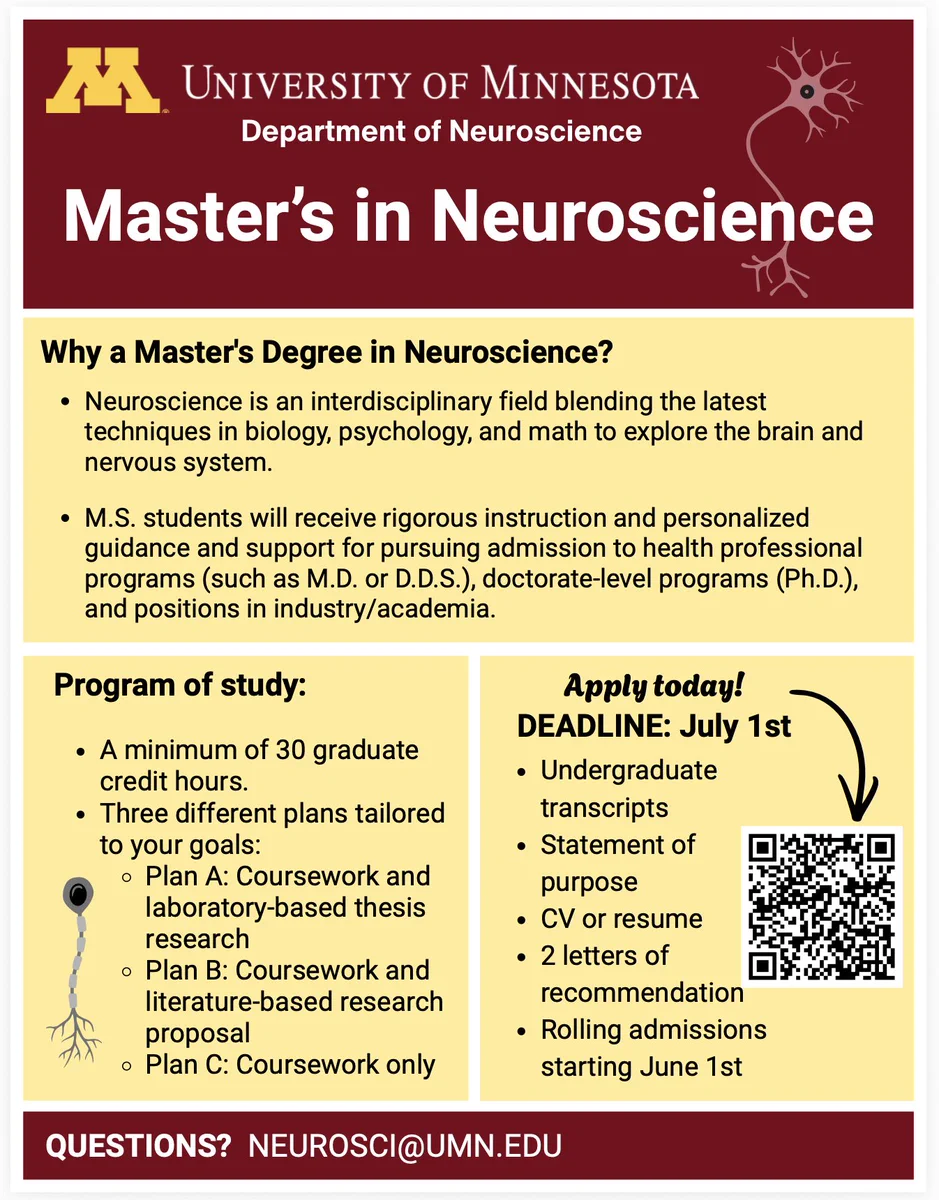 University of Minnesota Department of Neuroscience Master's in Neuroscience.

Why a Master's Degree in Neuroscience?
- Neuroscience is an interdisciplinary field blending the latest
techniques in biology, psychology, and math to explore the brain and
nervous system.
- M.S. students will receive rigorous instruction and personalized
guidance and support for pursuing admission to health professional
programs (such as M.D. or D.D.S.), doctorate-level programs (Ph.D.),
and positions in industry/academia.

Program of study:
A minimum of 30 graduate credit hours.
Three different plans tailored to your goals:
- Plan A: Coursework and laboratory-based thesis research
- Plan B: Coursework and literature-based research proposal
- Plan C: Coursework only

Application deadline: July 1st
- Undergraduate transcripts
- Statement of purpose
- CV or resume 2 letters of recommendation
- Rolling admissions starting June 1st