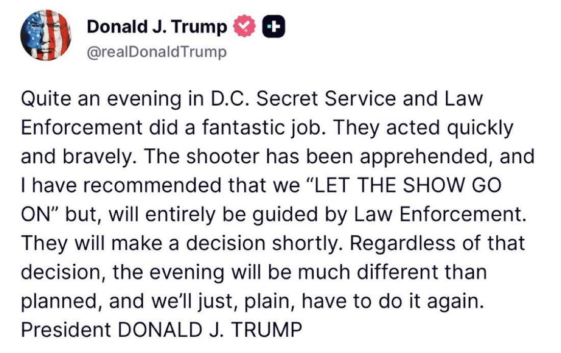 🚨 BREAKING: President Trump IS SAFE after the shooter is down — he recommends CONTINUING the event

LFG 47!

“The shooter has been apprehended, and I have recommended that we “LET THE SHOW GO ON” but, will entirely be guided by Law Enforcement. They will make a decision shortly.