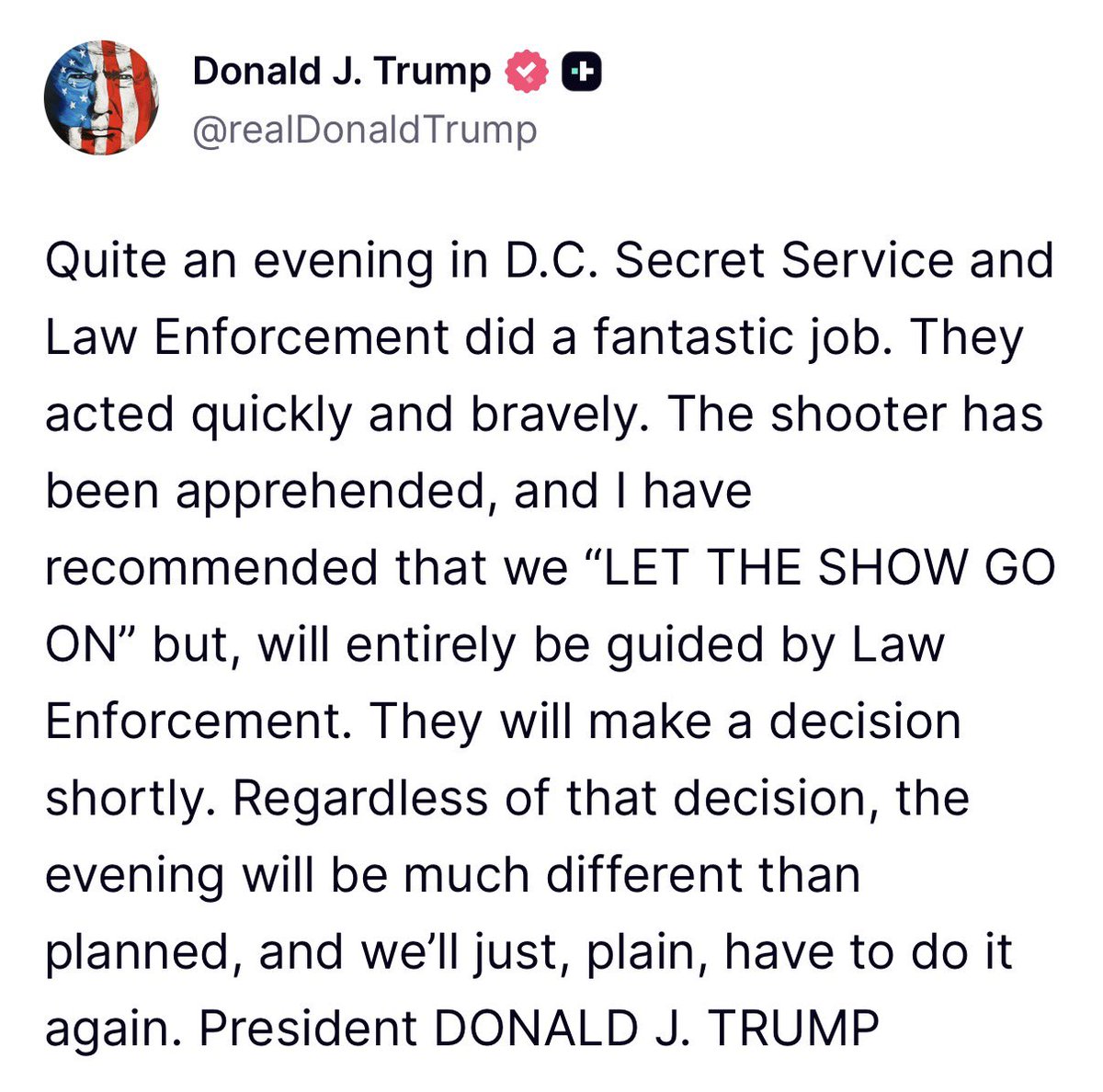 AFpost's tweet photo. President Trump said that the WHCA dinner shooter was apprehended and he has recommended that the dinner continue but will listen to law enforcement.

“LET THE SHOW GO ON.”

Follow: @AFpost https://t.co/ckGQfaeT0F