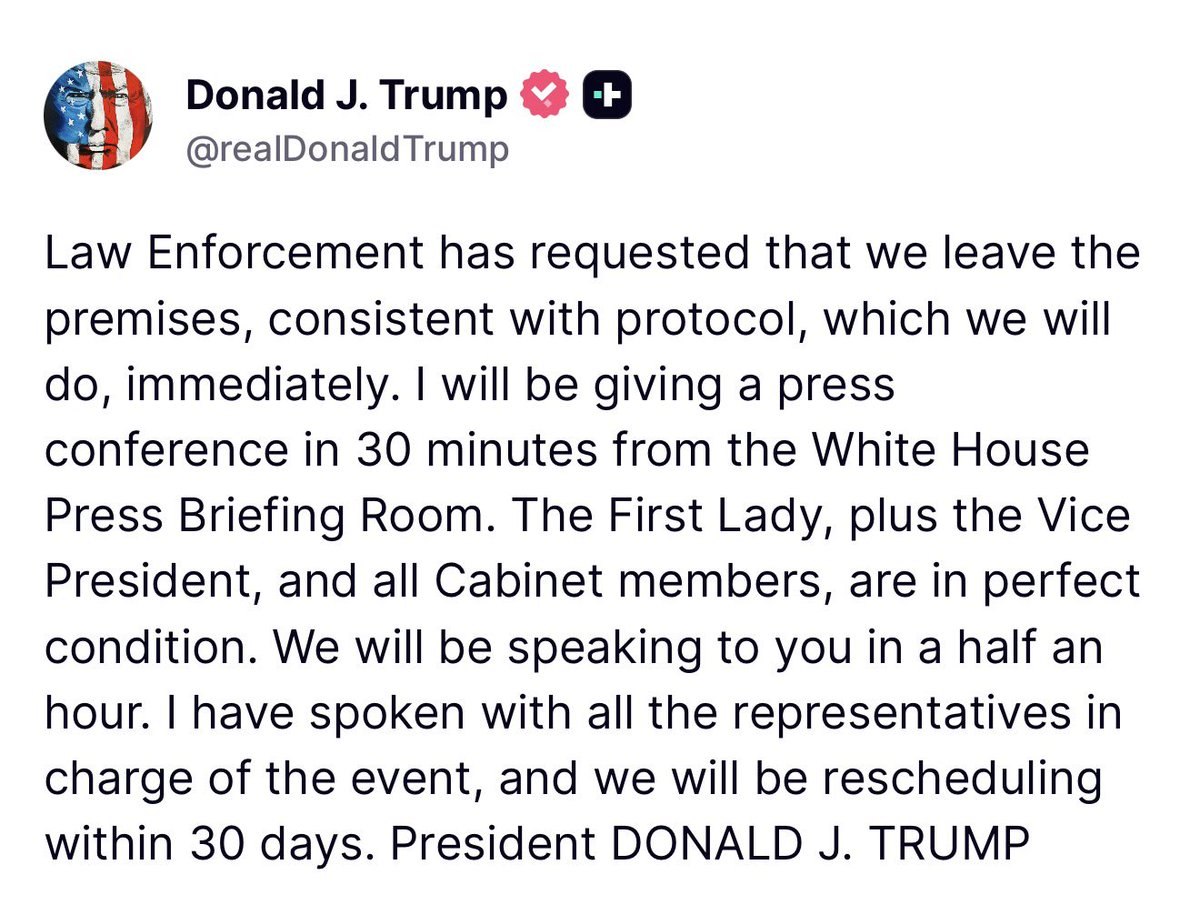 sgtnewsnetwork's tweet photo. BREAKING NOW: President Trump is GIVING A PRESS CONFERENCE from the White House after 10PM following the WHCA shooting

“Law Enforcement has requested that we leave the premises, consistent with protocol, which we will do, immediately. I will be giving a press conference in 30 minutes from the White House Press Briefing Room. The First Lady, plus the Vice President, and all Cabinet members, are in perfect condition.”

“We will be speaking to you in a half an hour. I have spoken with all the representatives in charge of the event, and we will be rescheduling within 30 days. President DONALD J. TRUMP”