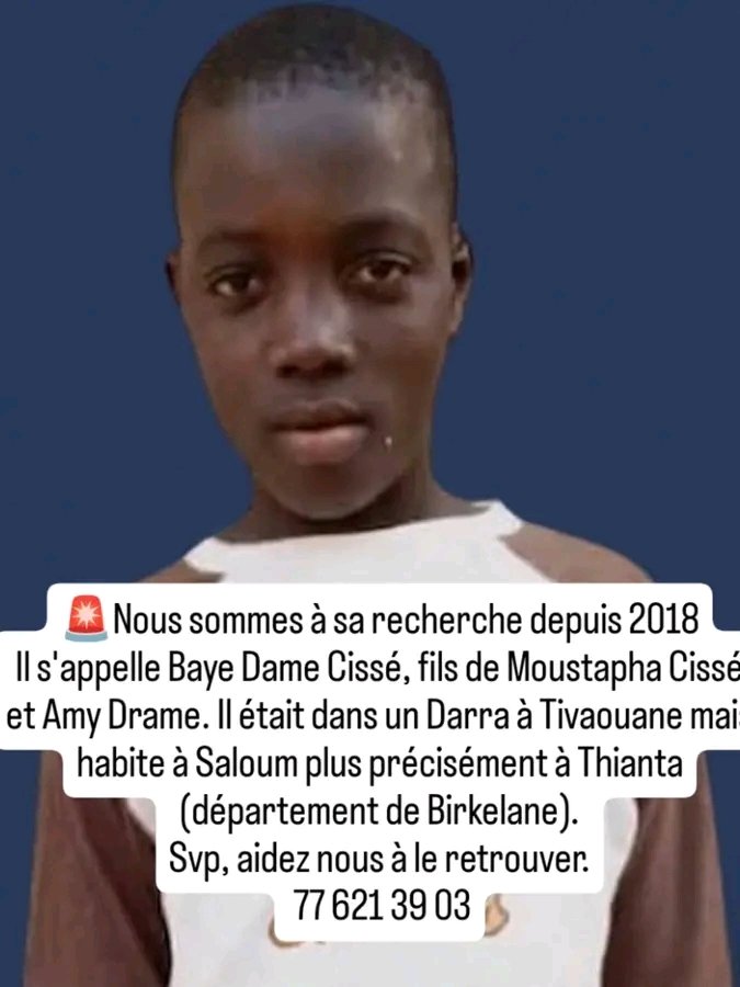 🚨Avis de recherche🚨
Nous sommes à sa recherche depuis 2018
Il s'appelle Baye Dame Cissé, fils de Moustapha Cissé et Amy Drame. Il était dans un Darra à Tivaouane mais habite à Saloum plus précisément à Thianta (département de Birkelane).
Svp, aidez nous à le retrouver.
 77 621