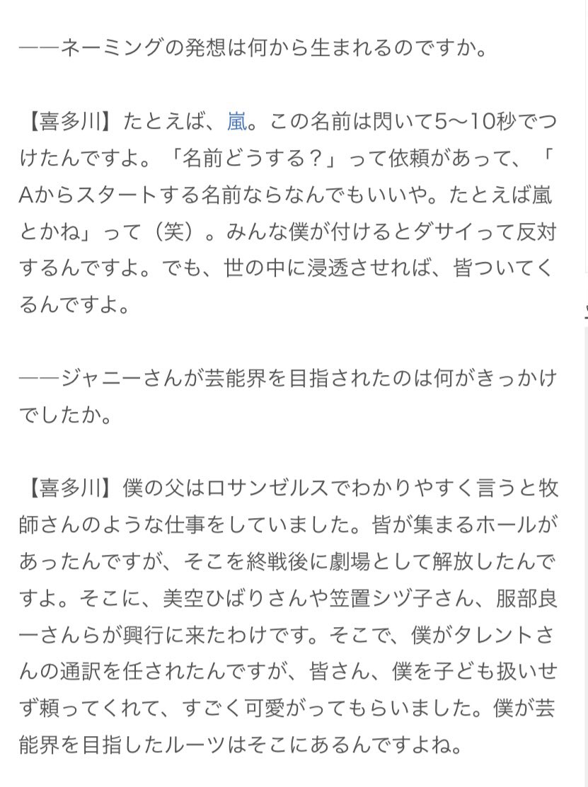 2012年3月ネーミングについて話すジャニーさん
「子どもを産んだらお母さんが名前をつけるようなものですが、いかに生きていくかは本人たちの責任」
「嵐の名前は閃いて5〜10秒でつけたんですよ（中略）皆、僕が付けるとダサいって反対するんですよ。でも世の中に浸透させれば皆ついてくるんですよ」