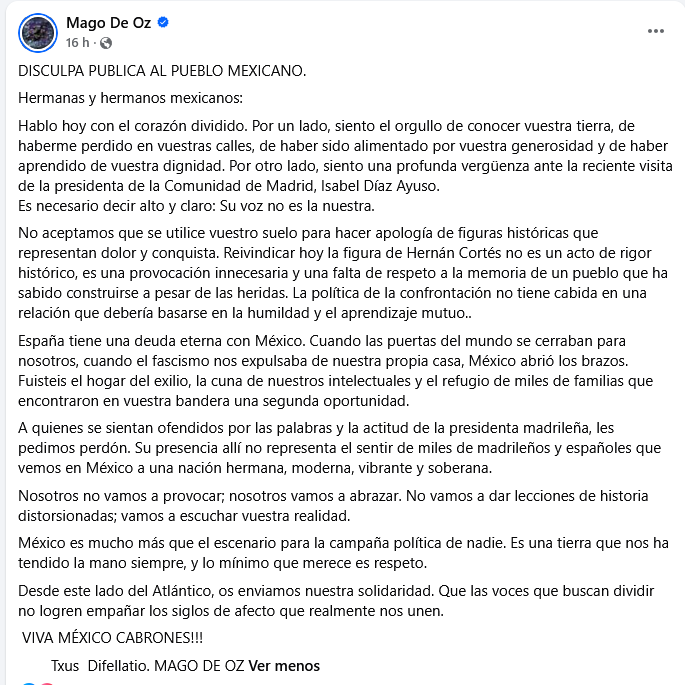 El Grupo Mago de Oz ofrece una disculpa pública al pueblo de México
"Por otro lado, siento una profunda vergüenza ante la reciente visita de la presidenta de la Comunidad de Madrid, <a href="/IdiazAyuso/">Isabel Díaz Ayuso</a>.
Es necesario decir alto y claro: Su voz no es la nuestra."