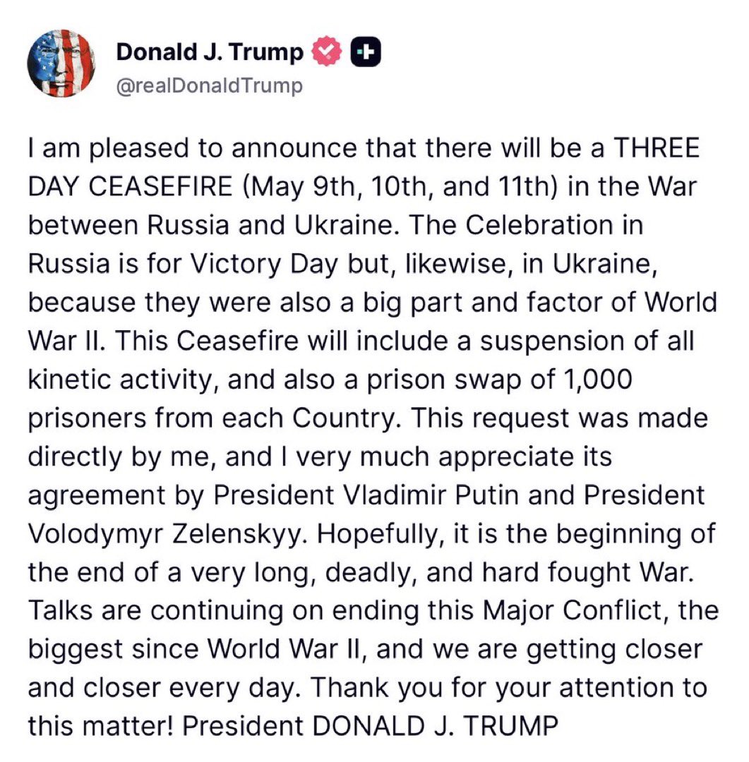 JewishWarrior13's tweet photo. 🚨Trump: “I am pleased to announce that there will be a THREE DAY CEASEFIRE (May 9th, 10th, and 11th) in the War between Russia and Ukraine. The Celebration in Russia is for Victory Day but, likewise, in Ukraine, because they were also a big part and factor of World War II. This Ceasefire will include a suspension of all kinetic activity, and also a prison swap of 1,000 prisoners from each Country. This request was made directly by me, and I very much appreciate its agreement by President Vladimir Putin and President Volodymyr Zelenskyy. Hopefully, it is the beginning of the end of a very long, deadly, and hard fought War. Talks are continuing on ending this Major Conflict, the biggest since World War II, and we are getting closer and closer every day. Thank you for your attention to this matter! President DONALD J. TRUMP”