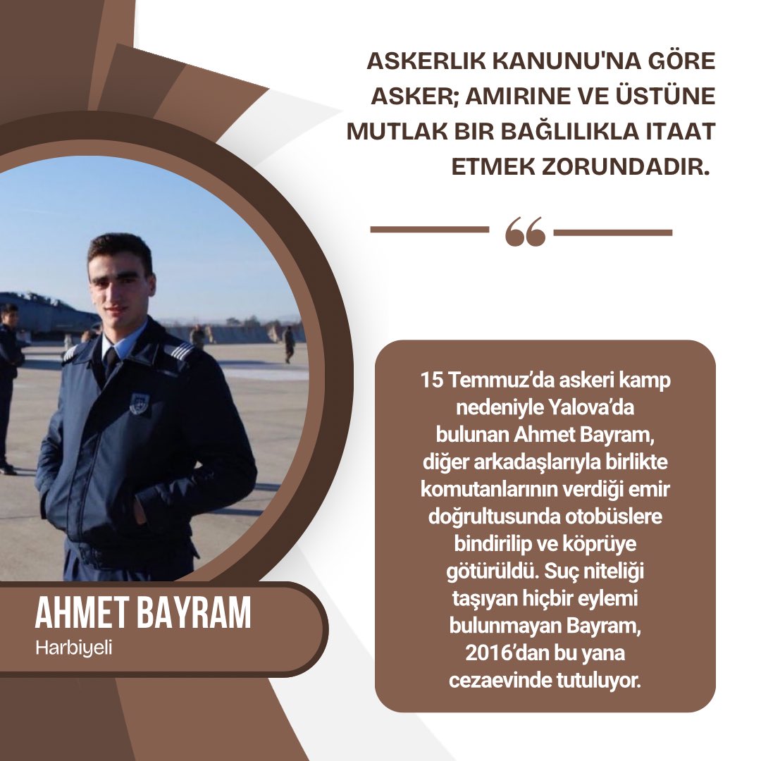 15 Temmuz’da askeri kamp nedeniyle Yalova’da bulunan Ahmet Bayram, diğer arkadaşlarıyla birlikte komutanlarının verdiği emir doğrultusunda otobüslere bindirilip köprüye götürüldü. Suç niteliği taşıyan hiçbir eylemi bulunmayan Bayram, 2016’dan bu yana cezaevinde tutuluyor.