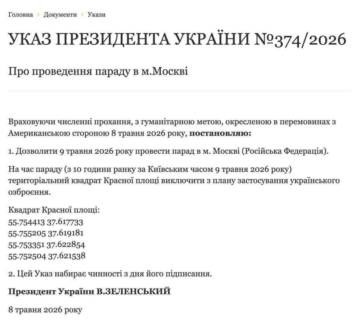 ZenAntipop's tweet photo. Decree of the President of Ukraine No. 374/2026

On holding a parade in the city of Moscow

Taking into account numerous requests, and for the humanitarian purpose outlined during negotiations with the American side on May 8, 2026, I hereby decree:

1. To permit a parade to be held on May 9, 2026, in the city of Moscow, Russian Federation.

For the duration of the parade, starting from 10:00 a.m. Kyiv time on May 9, 2026, the territorial square of Red Square shall be excluded from the plan for the use of Ukrainian weapons.

Red Square coordinates:
55.754413, 37.617733  
55.755205, 37.619181  
55.753351, 37.622854  
55.752504, 37.621538  

2. This Decree shall enter into force on the day of its signing.

President of Ukraine V. Zelenskyy  
May 8, 2026