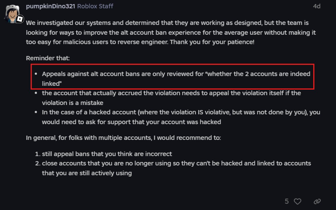 King_ArthurYT's tweet photo. It's honestly crazy. For a billion dollar company I would think they would do something about this especially when their community has been pleading them to change up the way enforcement ban appeals are reviewed and how the enforcement ban system works. Especially by now. 

Sadly though like you said it really doesn't seem like they have done much other than change the ban reasoning twice. And fix our review dates. We still have yet to see actual improvement with the appealing system. As a Roblox staff member said that Roblox staff only review whether two linked up accounts are indeed linked without checking other factors such as the differences between login times and locations, as well as if the two accounts have different email addresses, phone numbers, IP addresses, and if needed, even payment info.

Like I keep saying (since I am still banned), My Roblox account '@arthur303308' was terminated off the platform due to my account getting linked up to another account already terminated off the Roblox platform. The thing is though that this account that was linked up to me DOES NOT BELONG TO ME. When I dug for more information, I found out that this account that was linked up to me belonged to someone who gained unauthorized access to my account approximately 6 YEARS AGO before my ban occurred. I've stated this in my appeals to Roblox, including how I believed I was terminated, and was still denied. Likely due to the fact that Roblox staff only review if these accounts are linked up according to a Roblox staff member on the Dev form. 

They should be changing that up if they're going to be stating in their ban reason to "send an appeal through the enforcement banned account from Violations & Appeals." if both accounts shouldn't be linked to each other. The support page being another option.

@Roblox @RobloxNewsroom Please take notice of these problems!! 🙏🙏