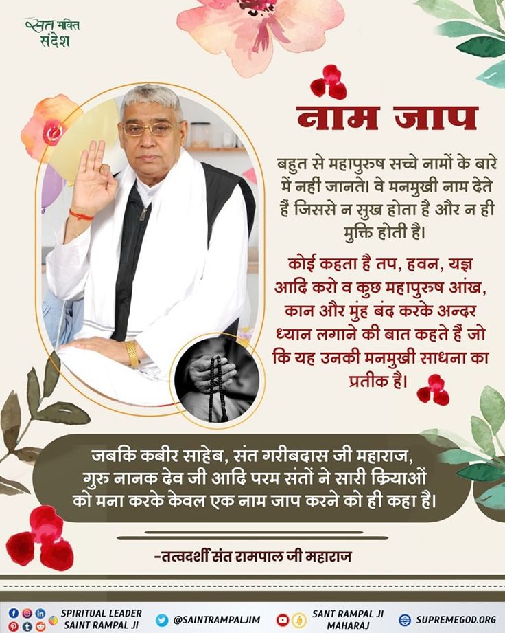 #GodMorningSaturday
नाम जाप
बहुत से महापुरुष सच्चे नामों के बारे में नहीं जानते। वे मनमुखी नाम देते हैं जिससे न सुख होता है और न ही मुक्ति होती है।
कोई कहता है तप, हवन, यज्ञ आदि करो व कुछ महापुरुष आंख, कान और मुंह बंद करके अन्दर ध्यान लगाने की बात कहते हैं जो कि यह उनकी मनमुखी