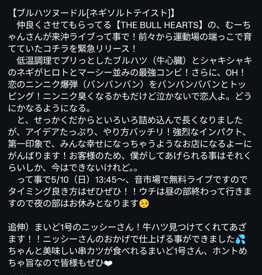 こんにちは。
仲良くさせてもらってる THE BULLHEARTSのむーちゃんさんが来沖ライブとの事でコチラを緊急リリース！
【ブルハツヌードル】
低温調理でプリッとしたブルハツ(牛心臓)とシャキシャキネギがヒロトとマーシー並の最強コンビ！
牛ハツ見つけてくれたまいど1号様に激烈感謝、昼の部オープン。