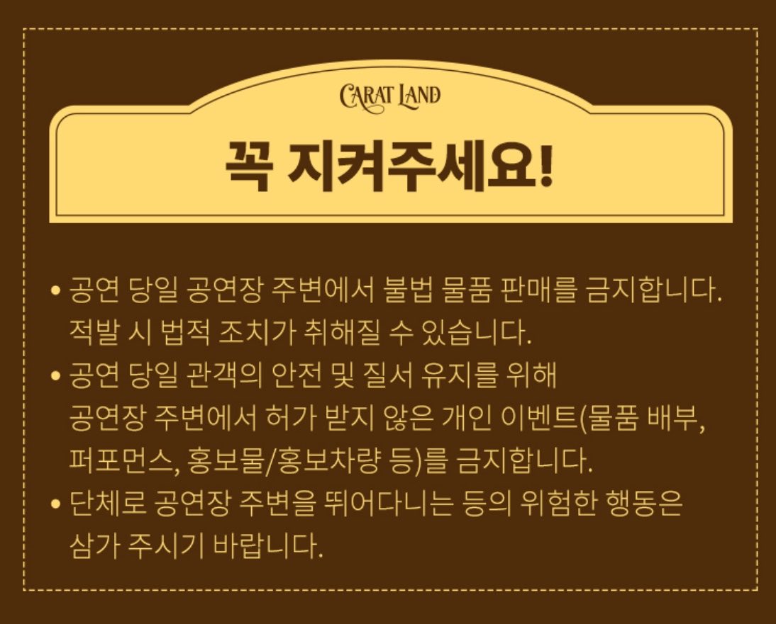 꼭 지켜주세요!

- 공연 당일 암표상들의 불법 티켓 거래를 금지합니다.
 적발 시 법적 조치가 취해질 수 있습니다.
- 공연 당일 캐럿분들의 기분을 잡치지않기 위해 공연장 주변에서 허가받지 않은 표팔이를 금지합니다.