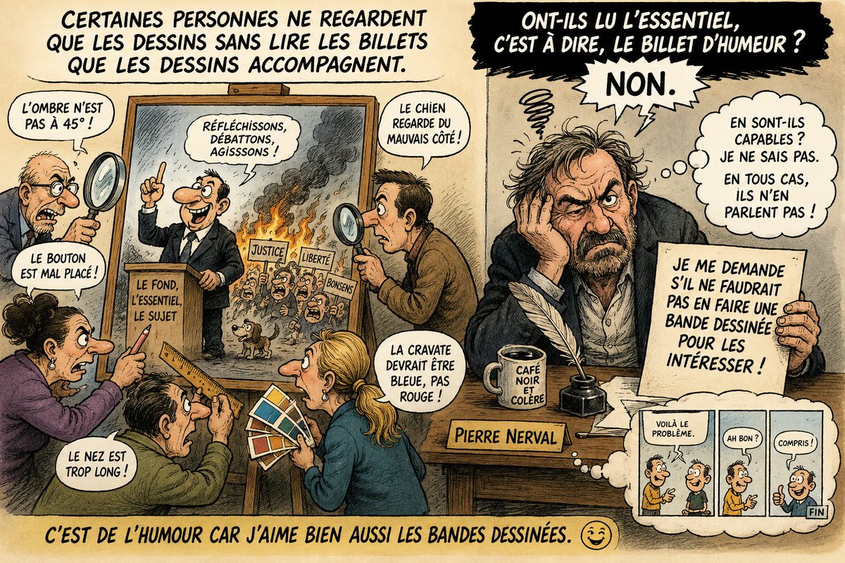 PNerval's tweet photo. Billet d’humeur par Pierre Nerval
Il existe aujourd’hui une catégorie de lecteurs très particulière.

Enfin… appelons-les “lecteurs” par pure générosité intellectuelle.
Ces gens-là ne lisent pas les billets d’humeur.
Non.
Ils auscultent le dessin.
Ils prennent une loupe mentale et partent en mission commando sur le moindre détail :
- "La coquille, l'erreur d'orthographe dans une bulle."
- “Le bouton de veste mal placé.”
- “L’ombre ne correspond pas à l’orientation du soleil.”
- “Le nez du personnage trop long.”
- “Le chien regarde à gauche alors qu’il devrait regarder à droite.”
Formidable.
Pendant ce temps-là, le sujet du billet ?
Silence absolu.
Pas une remarque.
Pas une réflexion.
Pas un argument.
Le texte dénonce parfois le déclin du débat, l’absurdité idéologique, l’effondrement du bon sens ou les contradictions grotesques de notre époque… mais eux sont mobilisés comme des experts judiciaires sur la taille des oreilles du personnage dessiné.
On dirait certains critiques d’art du dimanche qui contemplent l’emballage d’un livre sans jamais ouvrir les pages.
...
Je me pose alors une question charitable :
ont-ils des difficultés avec la lecture ?
Avec la compréhension du texte ?
Avec l’analyse d’une idée développée sur plusieurs paragraphes ?
Je l’ignore.
Ce que je constate, en revanche, c’est qu’aucun débat n’est possible avec eux sur le fond, puisqu’ils évitent soigneusement le fond.
Ils préfèrent discuter de la couleur du rideau pendant que la maison brûle.
C’est un phénomène fascinant de notre époque : beaucoup regardent, très peu lisent, et encore moins réfléchissent.
À croire que certains internautes considèrent désormais un billet d’humeur comme un simple coloriage accompagné de sous-titres facultatifs.
Peut-être faudrait-il effectivement transformer tout cela en bande dessinée ?
...
Après tout, j’aime beaucoup les bandes dessinées moi aussi.
Avec des bulles simples.
Des phrases courtes.
Et peut-être, pour les cas les plus sévères, un petit coloriage à la fin.
Qui sait ?

Nous réussirions peut-être enfin à leur faire découvrir qu’il y avait aussi… du texte.

Pierre Nerval