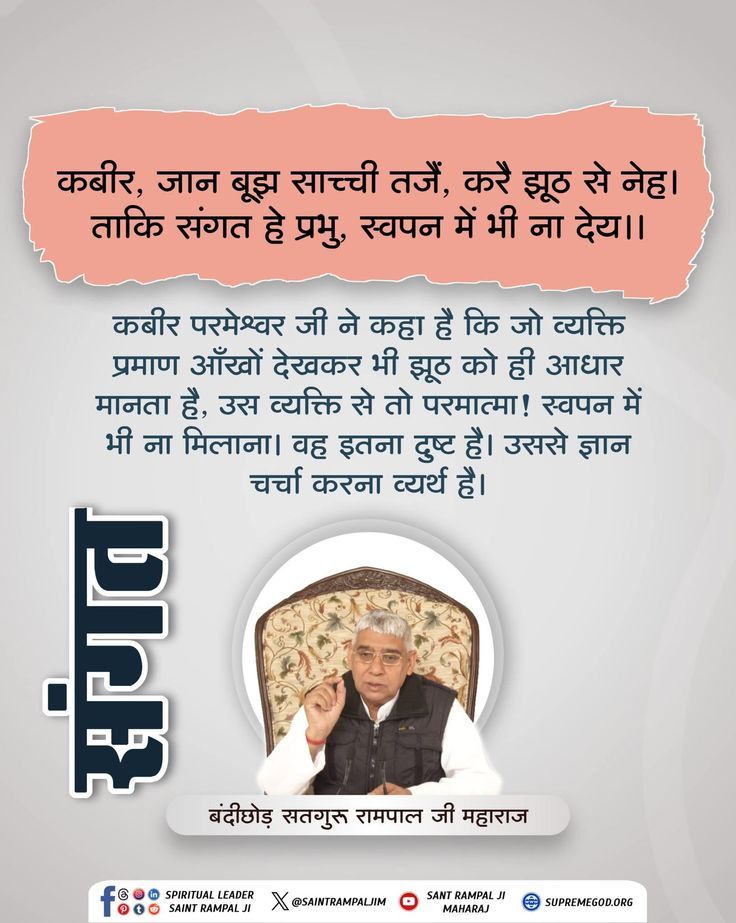 🪴 🪴 🏜️🏜️ 
कबीर, जान बूझ साच्ची तजैं, करै झूठ से नेह।
ताकि संगत हे प्रभु, स्वपन में भी ना देय।।

कबीर परमेश्वर जी ने कहा है कि जो व्यक्ति प्रमाण आँखों देखकर भी झूठ को ही आधार मानता है, उस व्यक्ति से तो परमात्मा ! स्वपन में भी ना मिलाना। वह इतना दुष्ट है।