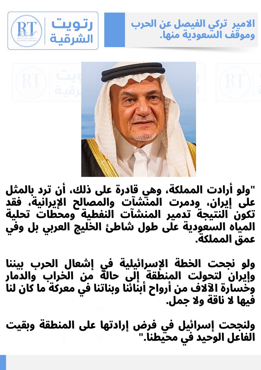 Eastern_RT's tweet photo. الأمير تركي الفيصل:
"ولو أرادت المملكة، وهي قادرة على ذلك، أن ترد بالمثل على إيران، ودمرت المنشآت والمصالح الإيرانية، فقد تكون النتيجة تدمير المنشآت النفطية ومحطات تحلية المياه السعودية على طول شاطئ الخليج العربي بل وفي عمق المملكة. 

ولو نجحت الخطة الإسرائيلية في إشعال الحرب بيننا وإيران لتحولت المنطقة إلى حالة من الخراب والدمار وخسارة الآلاف من أرواح أبنائنا وبناتنا في معركة ما كان لنا فيها لا ناقة ولا جمل. 

ولنجحت إسرائيل في فرض إرادتها على المنطقة وبقيت الفاعل الوحيد في محيطنا."